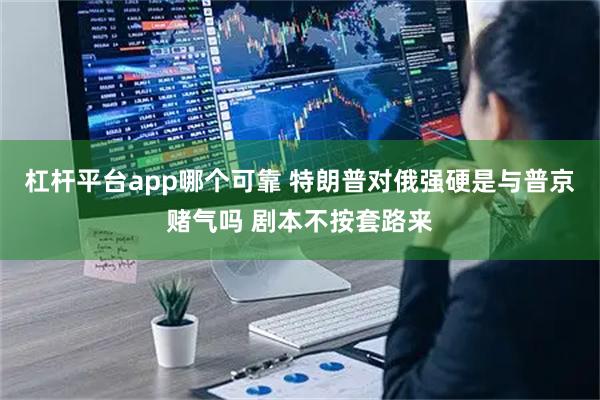 杠杆平台app哪个可靠 特朗普对俄强硬是与普京赌气吗 剧本不按套路来