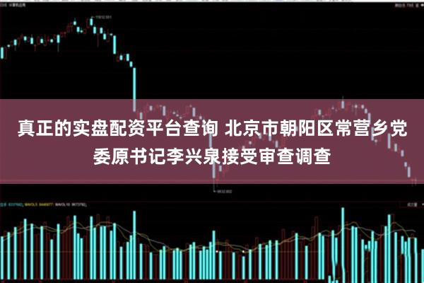 真正的实盘配资平台查询 北京市朝阳区常营乡党委原书记李兴泉接受审查调查