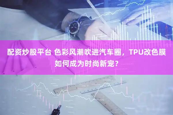 配资炒股平台 色彩风潮吹进汽车圈，TPU改色膜如何成为时尚新宠？