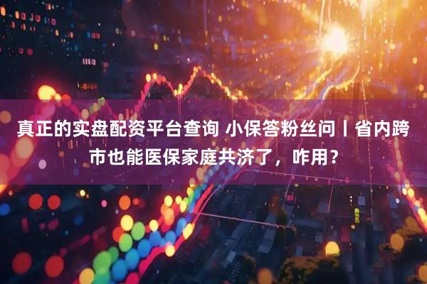 真正的实盘配资平台查询 小保答粉丝问丨省内跨市也能医保家庭共济了，咋用？