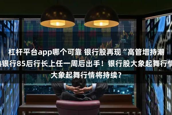杠杆平台app哪个可靠 银行股再现“高管增持潮”， 常熟银行85后行长上任一周后出手！银行股大象起舞行情将持续？