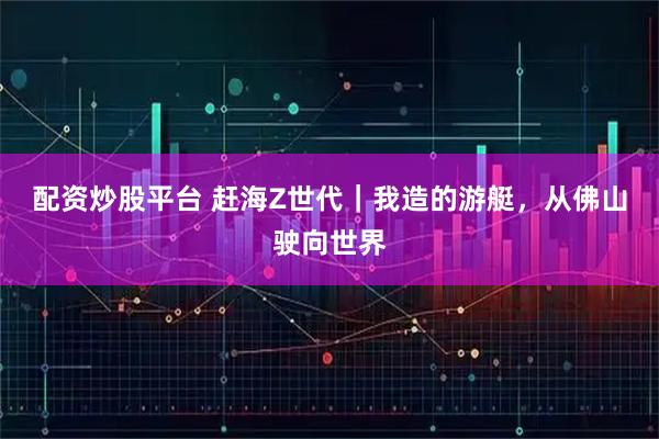 配资炒股平台 赶海Z世代｜我造的游艇，从佛山驶向世界