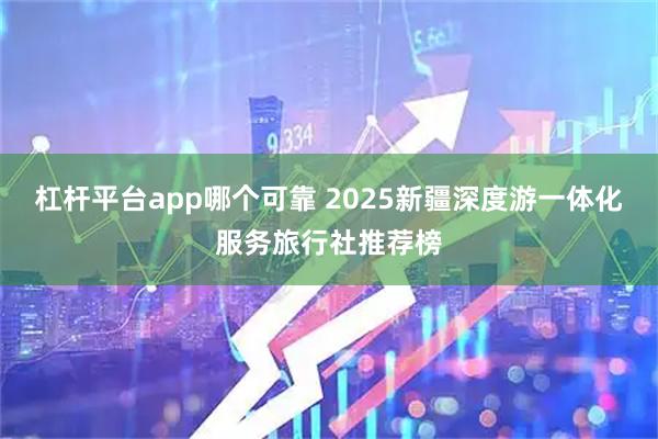 杠杆平台app哪个可靠 2025新疆深度游一体化服务旅行社推荐榜