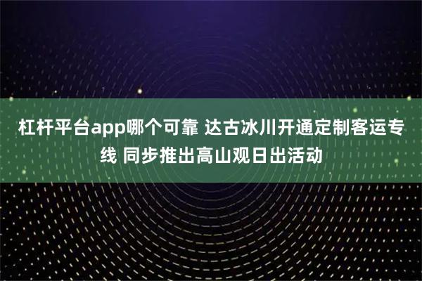 杠杆平台app哪个可靠 达古冰川开通定制客运专线 同步推出高山观日出活动