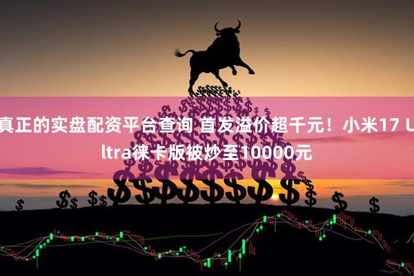 真正的实盘配资平台查询 首发溢价超千元！小米17 Ultra徕卡版被炒至10000元