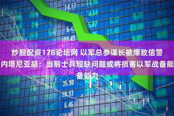 炒股配资178论坛网 以军总参谋长被爆致信警告内塔尼亚胡：当前士兵短缺问题或将损害以军战备能力