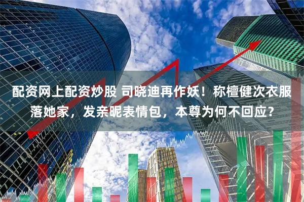 配资网上配资炒股 司晓迪再作妖！称檀健次衣服落她家，发亲昵表情包，本尊为何不回应？