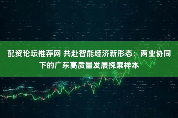 配资论坛推荐网 共赴智能经济新形态：两业协同下的广东高质量发展探索样本