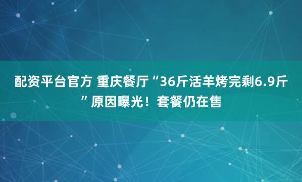 配资平台官方 重庆餐厅“36斤活羊烤完剩6.9斤”原因曝光！套餐仍在售