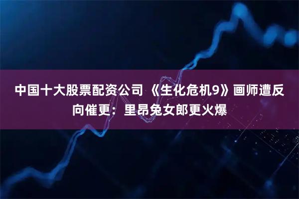 中国十大股票配资公司 《生化危机9》画师遭反向催更：里昂兔女郎更火爆