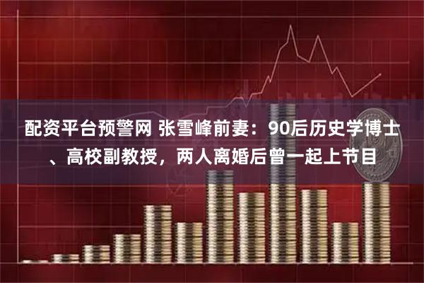 配资平台预警网 张雪峰前妻：90后历史学博士、高校副教授，两人离婚后曾一起上节目
