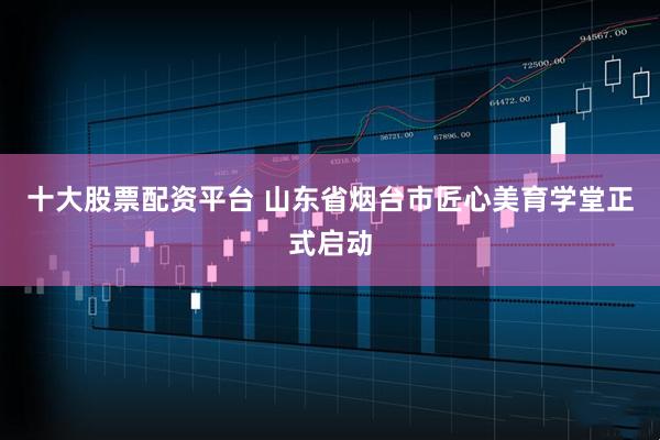 十大股票配资平台 山东省烟台市匠心美育学堂正式启动
