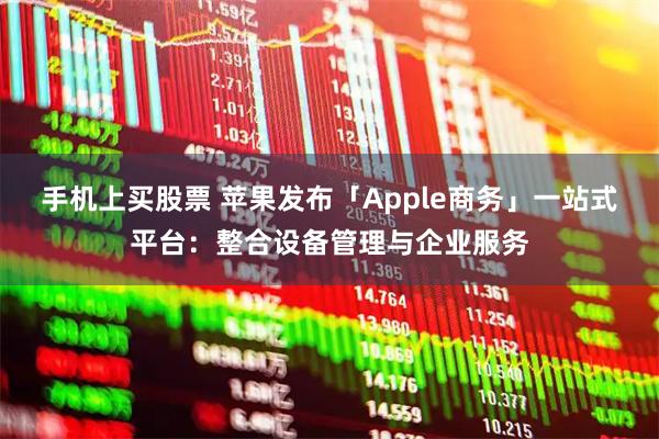 手机上买股票 苹果发布「Apple商务」一站式平台:整合设备管理与企业服务