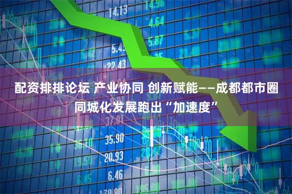 配资排排论坛 产业协同 创新赋能——成都都市圈同城化发展跑出“加速度”