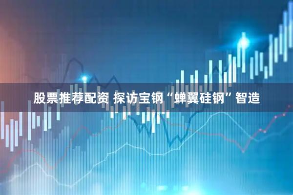 股票推荐配资 探访宝钢“蝉翼硅钢”智造