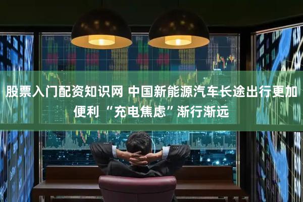 股票入门配资知识网 中国新能源汽车长途出行更加便利 “充电焦虑”渐行渐远