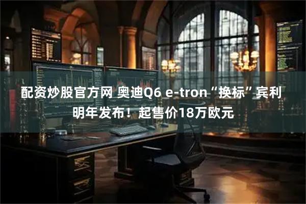 配资炒股官方网 奥迪Q6 e-tron“换标”宾利 明年发布！起售价18万欧元