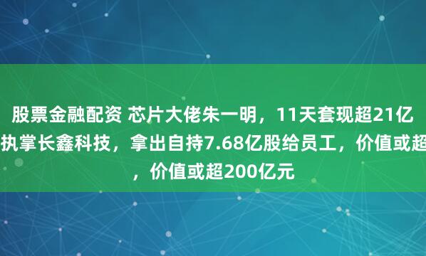 股票金融配资 芯片大佬朱一明，11天套现超21亿元！其还执掌长鑫科技，拿出自持7.68亿股给员工，价值或超200亿元