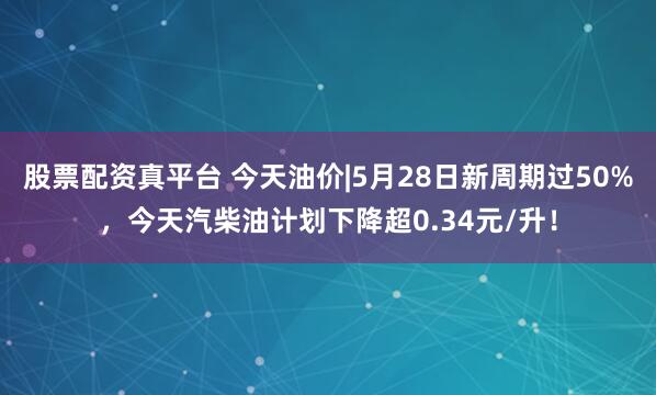 股票配资真平台 今天油价|5月28日新周期过50%，今天汽柴油计划下降超0.34元/升！