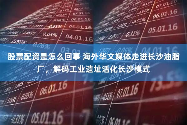 股票配资是怎么回事 海外华文媒体走进长沙油脂厂，解码工业遗址活化长沙模式